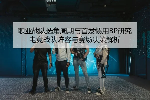 职业战队选角周期与首发惯用BP研究 电竞战队阵容与赛场决策解析
